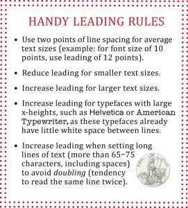 Leading Rules: • Use two points of line spacing for average text sizes (example: for font size of 10 points, use leading of 12 points). •  Reduce leading for smaller text sizes.•  Increase leading for larger text sizes.•  Increase leading for typefaces with large x-heights, such as Helvetica or American Typewriter, as these typefaces already have little white space between lines.•  Increase leading when setting long lines of text (more than 65–75 characters, including spaces